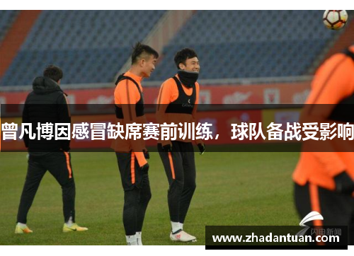 曾凡博因感冒缺席赛前训练，球队备战受影响